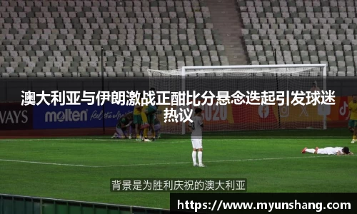 澳大利亚与伊朗激战正酣比分悬念迭起引发球迷热议
