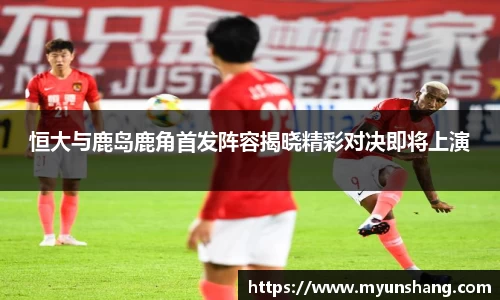 恒大与鹿岛鹿角首发阵容揭晓精彩对决即将上演