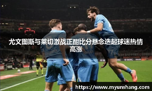 尤文图斯与莱切激战正酣比分悬念迭起球迷热情高涨